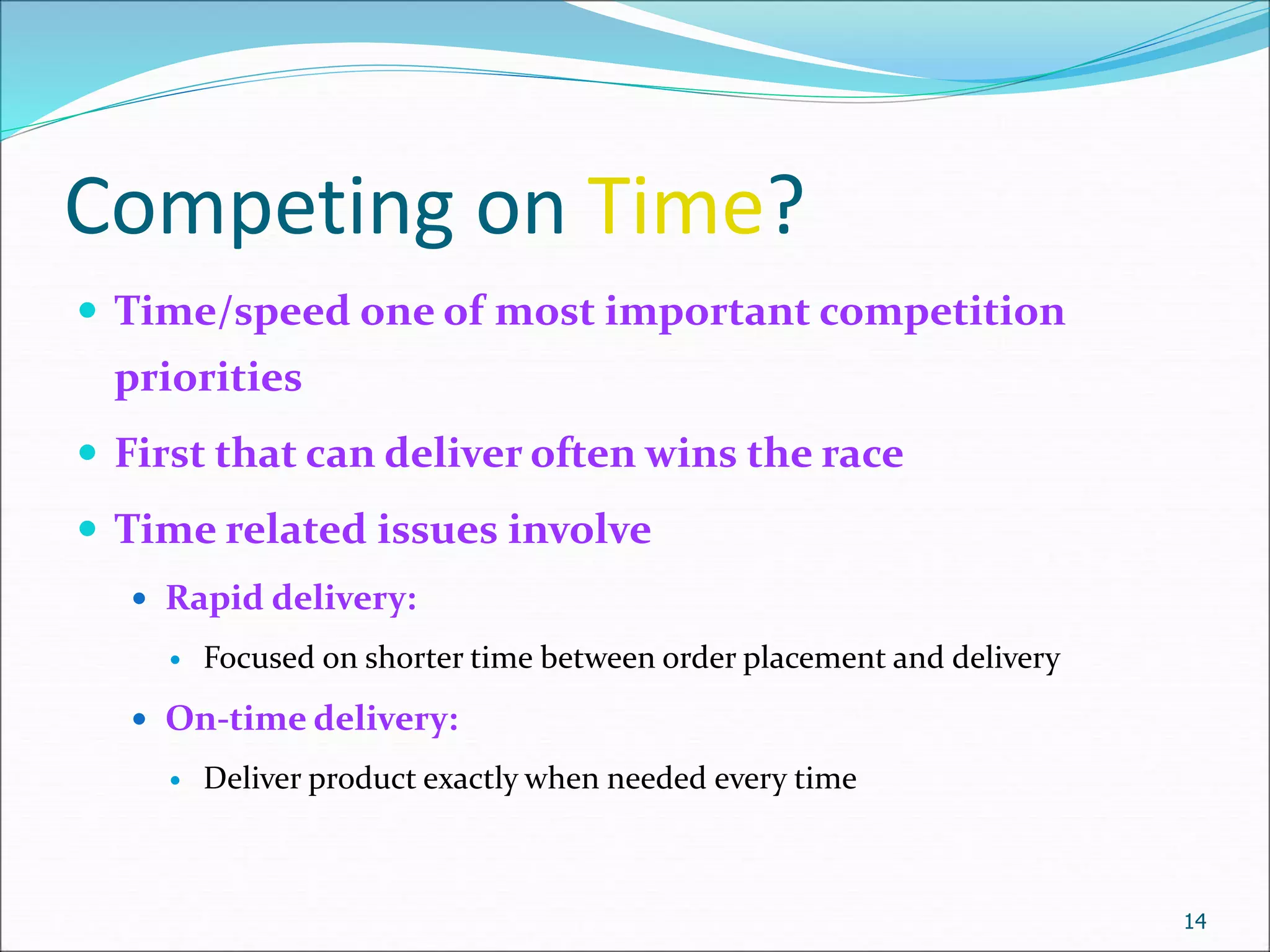 Competing on Time?
 Time/speed one of most important competition
priorities
 First that can deliver often wins the race
 Time related issues involve
 Rapid delivery:
 Focused on shorter time between order placement and delivery
 On-time delivery:
 Deliver product exactly when needed every time
14
 