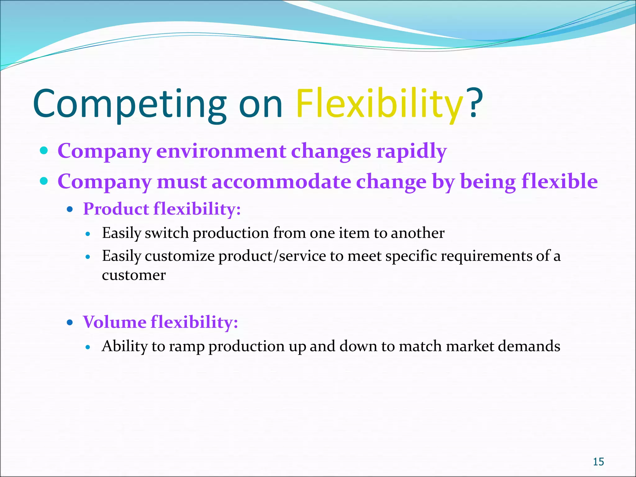 Competing on Flexibility?
 Company environment changes rapidly
 Company must accommodate change by being flexible
 Product flexibility:
 Easily switch production from one item to another
 Easily customize product/service to meet specific requirements of a
customer
 Volume flexibility:
 Ability to ramp production up and down to match market demands
15
 