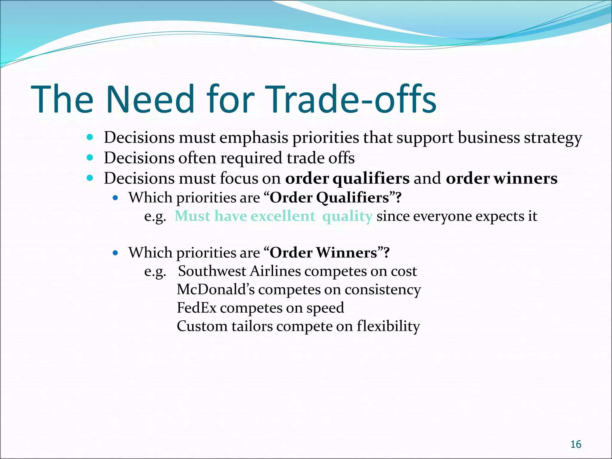 The Need for Trade-offs
 Decisions must emphasis priorities that support business strategy
 Decisions often required trade offs
 Decisions must focus on order qualifiers and order winners
 Which priorities are “Order Qualifiers”?
e.g. Must have excellent quality since everyone expects it
 Which priorities are “Order Winners”?
e.g. Southwest Airlines competes on cost
McDonald’s competes on consistency
FedEx competes on speed
Custom tailors compete on flexibility
16
 