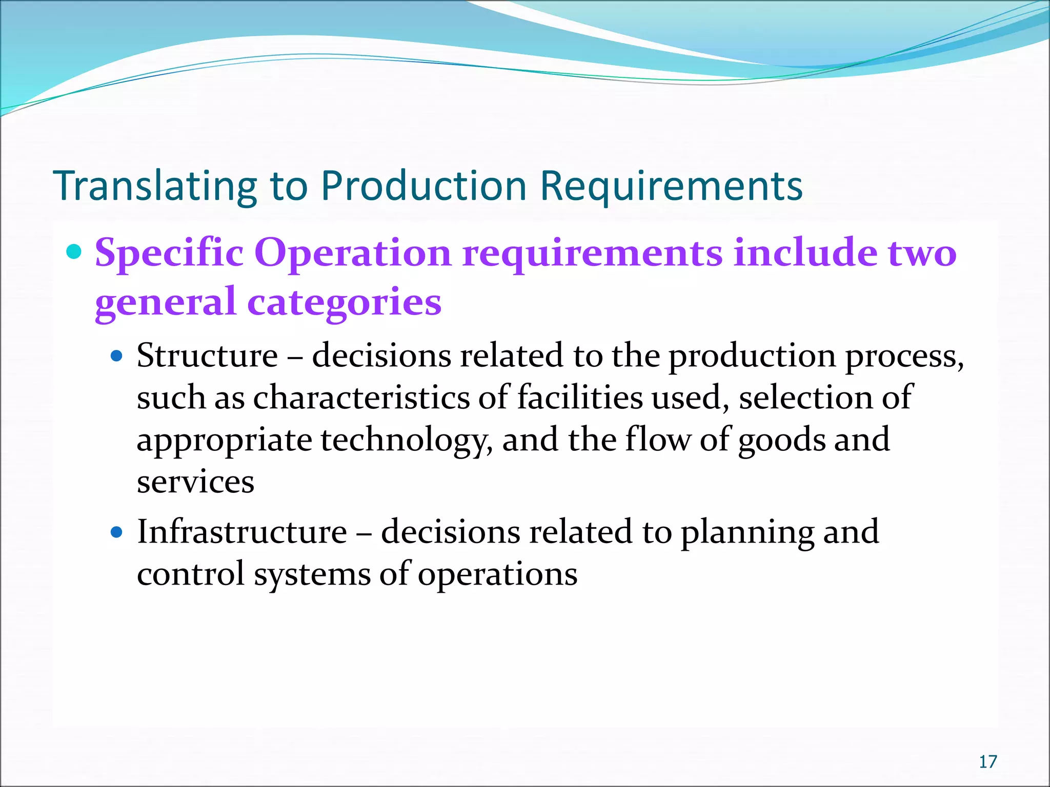 Translating to Production Requirements
 Specific Operation requirements include two
general categories
 Structure – decisions related to the production process,
such as characteristics of facilities used, selection of
appropriate technology, and the flow of goods and
services
 Infrastructure – decisions related to planning and
control systems of operations
17
 