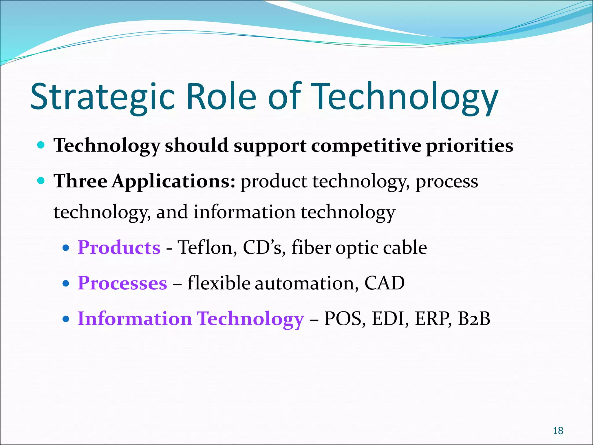 Strategic Role of Technology
 Technology should support competitive priorities
 Three Applications: product technology, process
technology, and information technology
 Products - Teflon, CD’s, fiber optic cable
 Processes – flexible automation, CAD
 Information Technology – POS, EDI, ERP, B2B
18
 