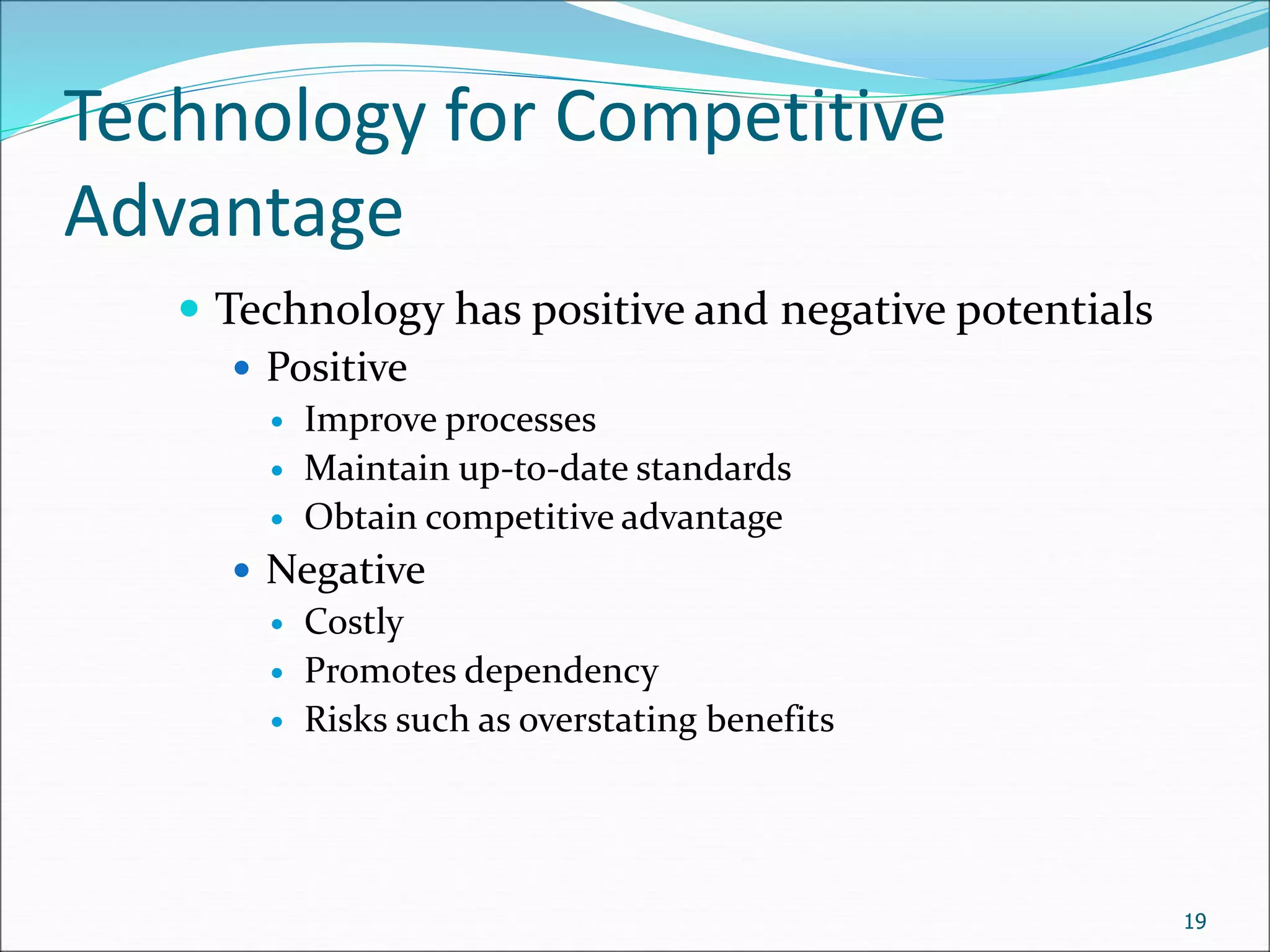 Technology for Competitive
Advantage
 Technology has positive and negative potentials
 Positive
 Improve processes
 Maintain up-to-date standards
 Obtain competitive advantage
 Negative
 Costly
 Promotes dependency
 Risks such as overstating benefits
19
 