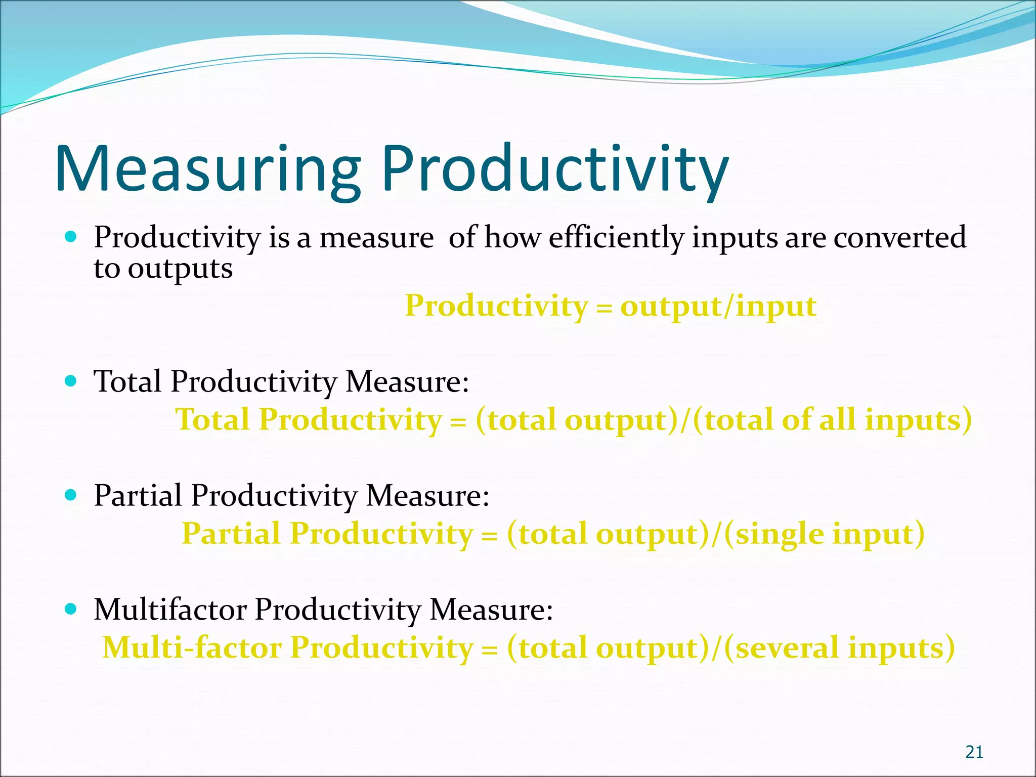 Measuring Productivity
 Productivity is a measure of how efficiently inputs are converted
to outputs
Productivity = output/input
 Total Productivity Measure:
Total Productivity = (total output)/(total of all inputs)
 Partial Productivity Measure:
Partial Productivity = (total output)/(single input)
 Multifactor Productivity Measure:
Multi-factor Productivity = (total output)/(several inputs)
21
 