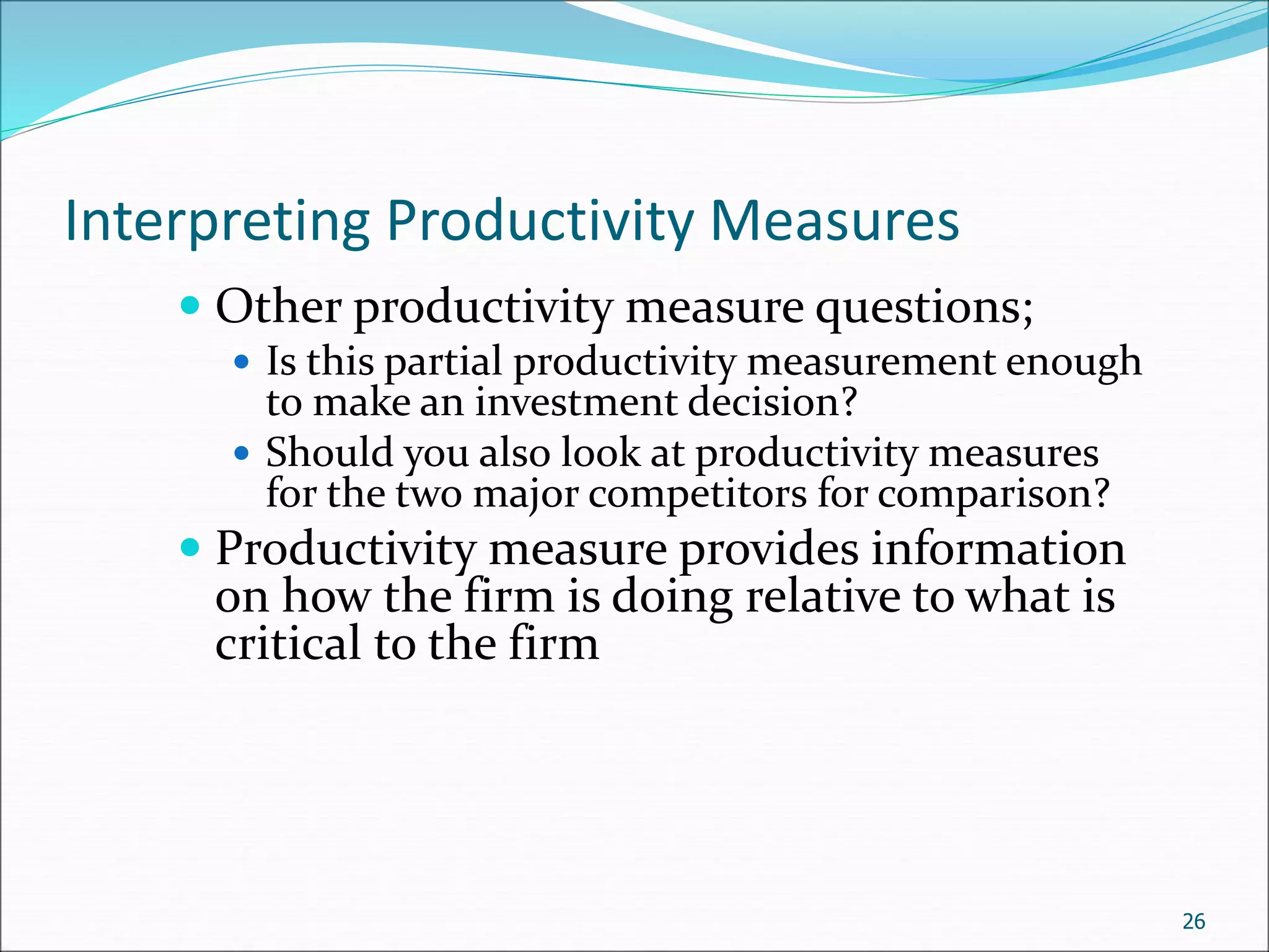 Interpreting Productivity Measures
 Other productivity measure questions;
 Is this partial productivity measurement enough
to make an investment decision?
 Should you also look at productivity measures
for the two major competitors for comparison?
 Productivity measure provides information
on how the firm is doing relative to what is
critical to the firm
26
 