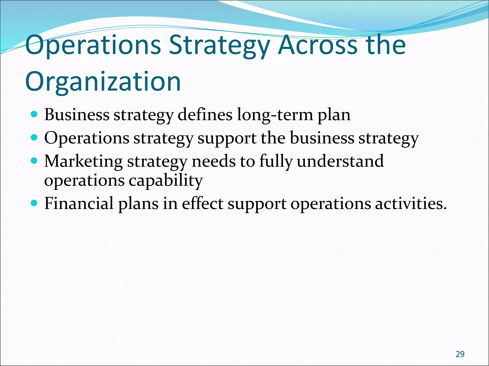 Operations Strategy Across the
Organization
 Business strategy defines long-term plan
 Operations strategy support the business strategy
 Marketing strategy needs to fully understand
operations capability
 Financial plans in effect support operations activities.
29
 