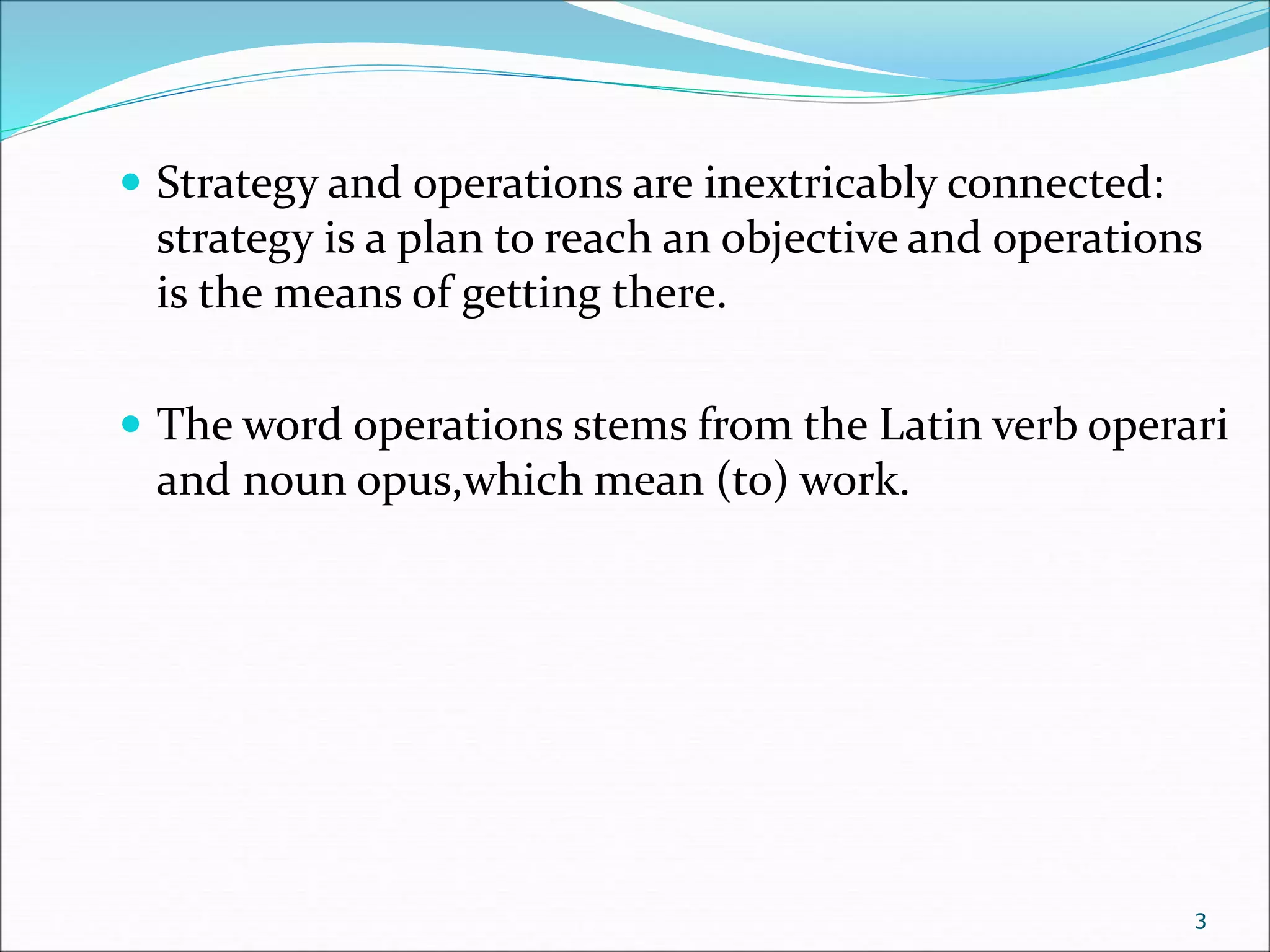  Strategy and operations are inextricably connected:
strategy is a plan to reach an objective and operations
is the means of getting there.
 The word operations stems from the Latin verb operari
and noun opus,which mean (to) work.
3
 