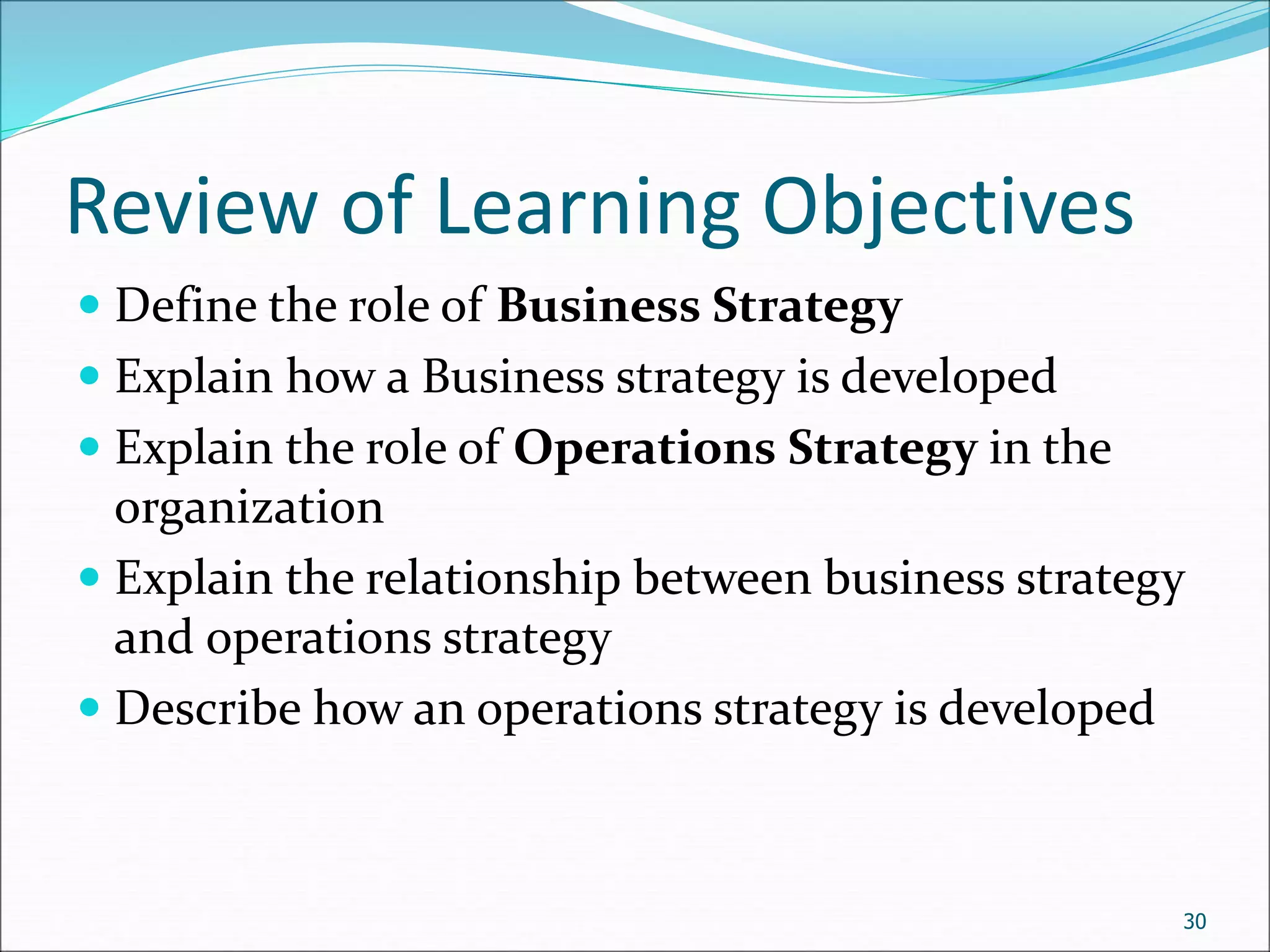 Review of Learning Objectives
 Define the role of Business Strategy
 Explain how a Business strategy is developed
 Explain the role of Operations Strategy in the
organization
 Explain the relationship between business strategy
and operations strategy
 Describe how an operations strategy is developed
30
 