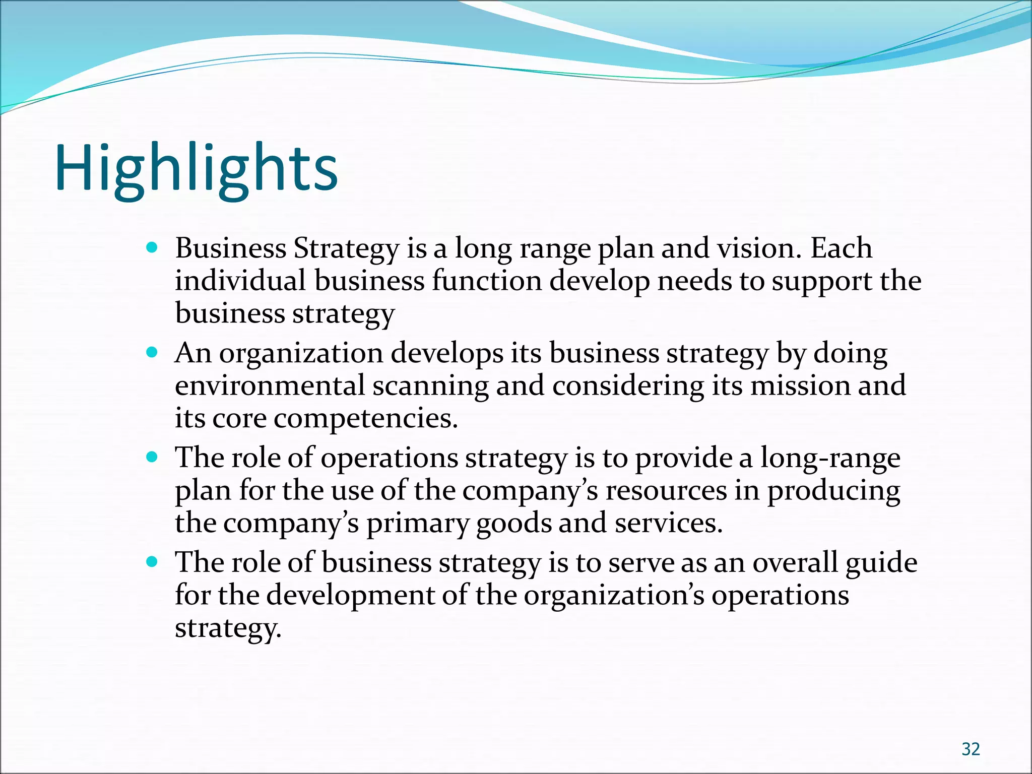 Highlights
 Business Strategy is a long range plan and vision. Each
individual business function develop needs to support the
business strategy
 An organization develops its business strategy by doing
environmental scanning and considering its mission and
its core competencies.
 The role of operations strategy is to provide a long-range
plan for the use of the company’s resources in producing
the company’s primary goods and services.
 The role of business strategy is to serve as an overall guide
for the development of the organization’s operations
strategy.
32
 
