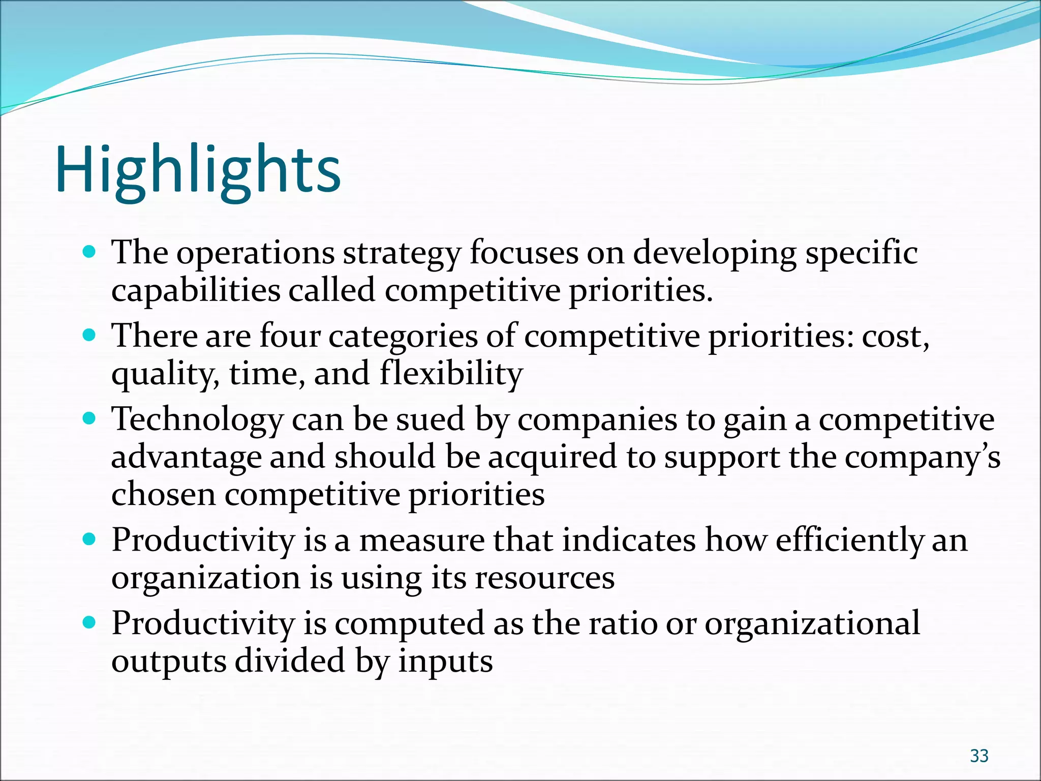 Highlights
 The operations strategy focuses on developing specific
capabilities called competitive priorities.
 There are four categories of competitive priorities: cost,
quality, time, and flexibility
 Technology can be sued by companies to gain a competitive
advantage and should be acquired to support the company’s
chosen competitive priorities
 Productivity is a measure that indicates how efficiently an
organization is using its resources
 Productivity is computed as the ratio or organizational
outputs divided by inputs
33
 