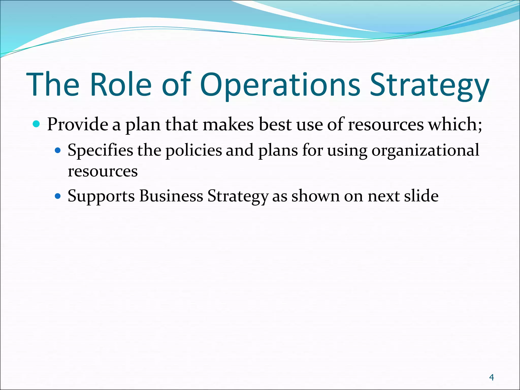 The Role of Operations Strategy
 Provide a plan that makes best use of resources which;
 Specifies the policies and plans for using organizational
resources
 Supports Business Strategy as shown on next slide
4
 