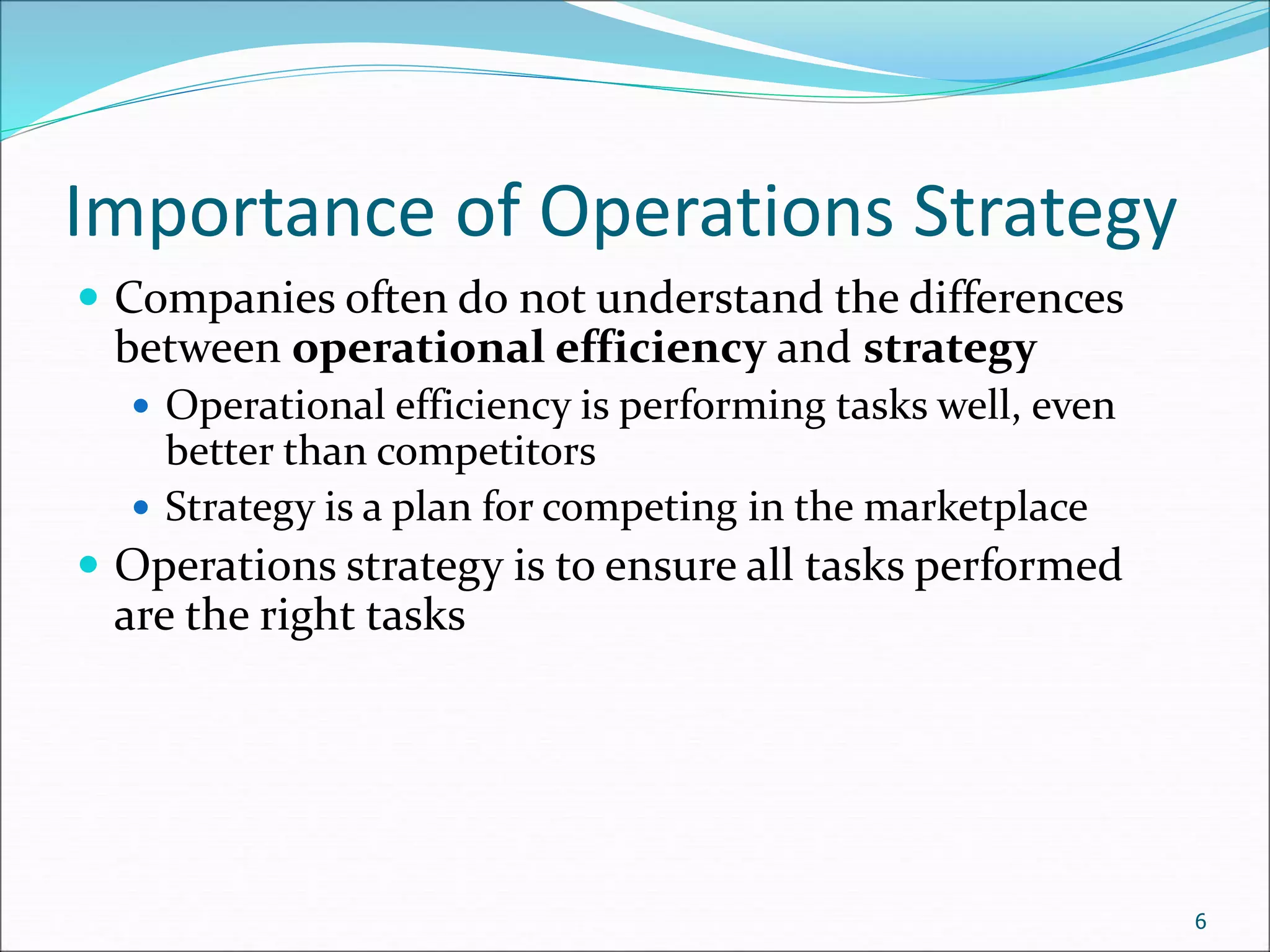 Importance of Operations Strategy
 Companies often do not understand the differences
between operational efficiency and strategy
 Operational efficiency is performing tasks well, even
better than competitors
 Strategy is a plan for competing in the marketplace
 Operations strategy is to ensure all tasks performed
are the right tasks
6
 