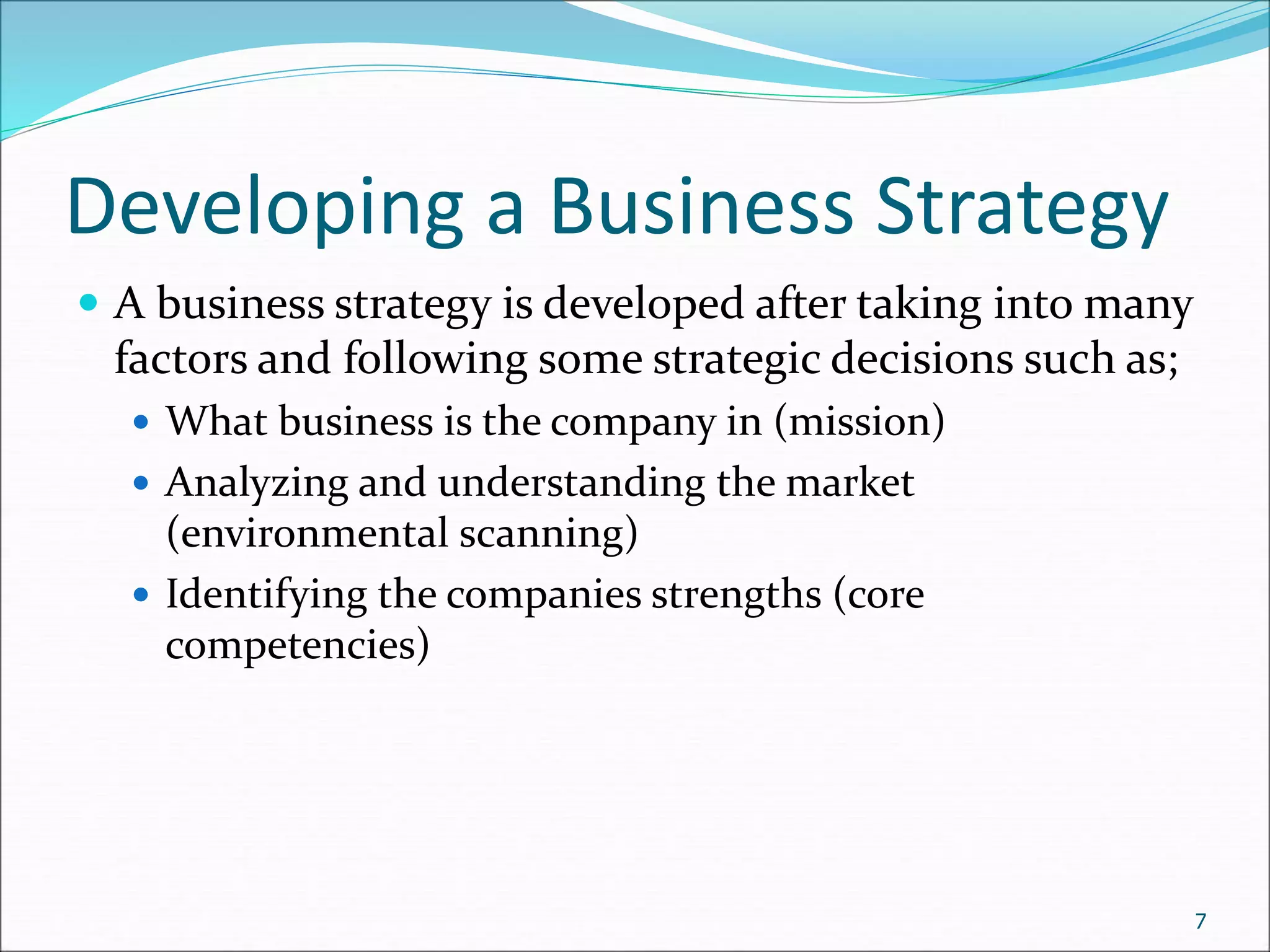 Developing a Business Strategy
 A business strategy is developed after taking into many
factors and following some strategic decisions such as;
 What business is the company in (mission)
 Analyzing and understanding the market
(environmental scanning)
 Identifying the companies strengths (core
competencies)
7
 