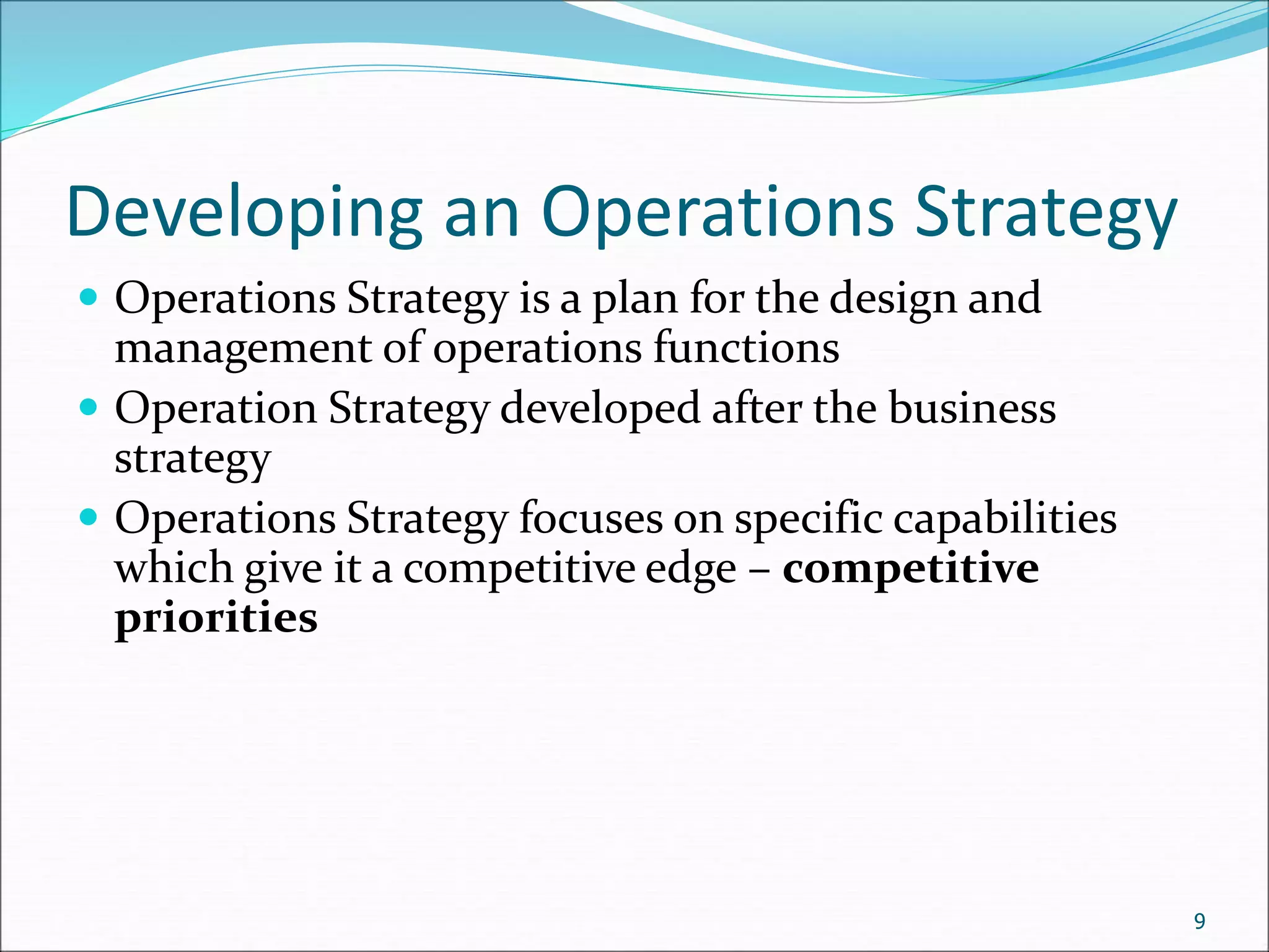 Developing an Operations Strategy
 Operations Strategy is a plan for the design and
management of operations functions
 Operation Strategy developed after the business
strategy
 Operations Strategy focuses on specific capabilities
which give it a competitive edge – competitive
priorities
9
 