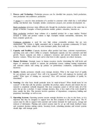 Page3 of 3
2. Process and Technology: Production process can be classified into projects, batch production,
mass production and continuous production.
A project is a one-at-a time production of a product to customer order which has a well defined
starting and finished time. Examples include construction projects, new product development etc.
Batch production processes many different jobs through the production system at the same time in
groups or batches. Examples of batch production include printers, education, bakeries etc.
Mass production produces large volumes of a standard product for a mass market. Product
demand is stable and product volume is high. Examples include automobiles, televisions, fast
food, computer goods etc.
Continuous production is used for very high volume commodity products that are very
standardized. The system is highly automated and is typically in operation continuously 24 hours
a day. Examples include refined oil, water treatment plants, food stuffs etc.
3. Capacity and Facilities: Capacity decisions affect product lead times, customer responsiveness,
operating costs and a firm’s ability to compete. Inadequate capacity can lose customers and limit
growth. Excess capacity can drain a company’s resources and prevent investments in more
lucrative ventures. When, how much and in what form to alter capacity are critical decisions.
4. Human Decisions: Strategic issues in human resources involve determining the skill levels and
degree of autonomy required to operate the production system, outlining training requirements
and selection criteria and setting up policies on performance evaluations, compensation and
incentives.
5. Quality: Quality permeates virtually every strategic decision. What is the target level of quality
for our products and services? How will it be measured? How will employee be involved with
quality? What types of training are necessary? How will customer perceptions of quality be
determined?
6. Sourcing: On what basis should particular items be made-in-house? When should items be out
sourced? A firm that sells the product, assembles the product, makes all parts and extracts the raw
material is completely vertically integrated. But most companies cannot or will not make all of the
parts that go into a product. A major strategic decision, then, is how much of the work should be
done outside the firm. This decision involves questions of dependence, competency building and
proprietary knowledge as well as cost.
7. Operating Systems: Operating systems execute strategic decisions on a day to day basis, so it is
important that they be designed to support how the firm competes in the market place. The IT
system must be able to support both customer and worker demands for rapid access, storage and
retrieval of information. Planning and control systems must be set up with timely feedback loops
and consistent decision making criteria. Inventory levels, scheduling priorities and reward systems
should align with strategic goals.
 