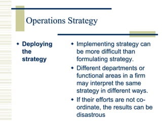 Operations Strategy
 Deploying
the
strategy
 Implementing strategy can
be more difficult than
formulating strategy.
 Different departments or
functional areas in a firm
may interpret the same
strategy in different ways.
 If their efforts are not co-
ordinate, the results can be
disastrous
 