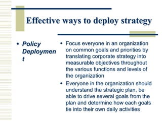Effective ways to deploy strategy
 Policy
Deploymen
t
 Focus everyone in an organization
on common goals and priorities by
translating corporate strategy into
measurable objectives throughout
the various functions and levels of
the organization
 Everyone in the organization should
understand the strategic plan, be
able to drive several goals from the
plan and determine how each goals
tie into their own daily activities
 