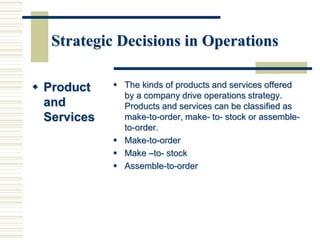 Strategic Decisions in Operations
 Product
and
Services
 The kinds of products and services offered
by a company drive operations strategy.
Products and services can be classified as
make-to-order, make- to- stock or assemble-
to-order.
 Make-to-order
 Make –to- stock
 Assemble-to-order
 