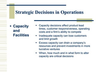 Strategic Decisions in Operations
 Capacity
and
Facilities
 Capacity decisions affect product lead
times, customer responsiveness, operating
costs and a firm’s ability to compete
 Inadequate capacity can lose customers
and limit growth
 Excess capacity can drain a company’s
resources and prevent investments in more
lucrative ventures
 When, how much and in what form to alter
capacity are critical decisions
 