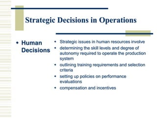 Strategic Decisions in Operations
 Human
Decisions
 Strategic issues in human resources involve
 determining the skill levels and degree of
autonomy required to operate the production
system
 outlining training requirements and selection
criteria
 setting up policies on performance
evaluations
 compensation and incentives
 