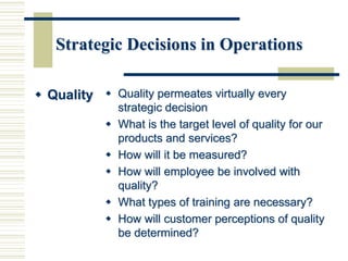 Strategic Decisions in Operations
 Quality  Quality permeates virtually every
strategic decision
 What is the target level of quality for our
products and services?
 How will it be measured?
 How will employee be involved with
quality?
 What types of training are necessary?
 How will customer perceptions of quality
be determined?
 