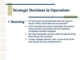 Strategic Decisions in Operations
 Sourcing  On what basis should particular items be made-in-
house? When should items be out sourced?
 A firm that sells the product, assembles the product,
makes all parts and extracts the raw material is
completely vertically integrated
 But most companies cannot or will not make all of the
parts that go into a product
 A major strategic decision, then, is how much of the
work should be done outside the firm
 
