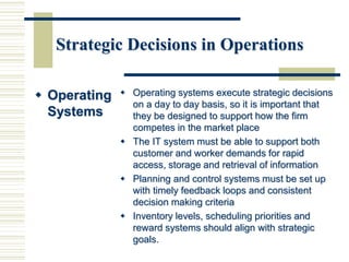 Strategic Decisions in Operations
 Operating
Systems
 Operating systems execute strategic decisions
on a day to day basis, so it is important that
they be designed to support how the firm
competes in the market place
 The IT system must be able to support both
customer and worker demands for rapid
access, storage and retrieval of information
 Planning and control systems must be set up
with timely feedback loops and consistent
decision making criteria
 Inventory levels, scheduling priorities and
reward systems should align with strategic
goals.
 