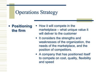 Operations Strategy
 Positioning
the firm
 How it will compete in the
marketplace – what unique value it
will deliver to the customer
 It considers the strengths and
weaknesses of the organization, the
needs of the marketplace, and the
position of competitors.
 A company that has positioned itself
to compete on cost, quality, flexibility
and speed
 
