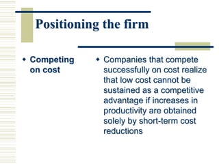 Positioning the firm
 Competing
on cost
 Companies that compete
successfully on cost realize
that low cost cannot be
sustained as a competitive
advantage if increases in
productivity are obtained
solely by short-term cost
reductions
 