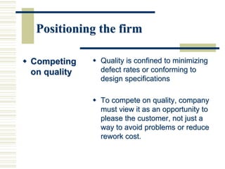 Positioning the firm
 Competing
on quality
 Quality is confined to minimizing
defect rates or conforming to
design specifications
 To compete on quality, company
must view it as an opportunity to
please the customer, not just a
way to avoid problems or reduce
rework cost.
 
