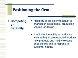 Positioning the firm
 Competing
on
flexibility
 Flexibility is the ability to adjust to
changes in product mix, production
volume, or design
 It includes the ability to produce a
wide variety of products, to introduce
new products and modify existing
ones quickly and to respond to
customer needs.
 