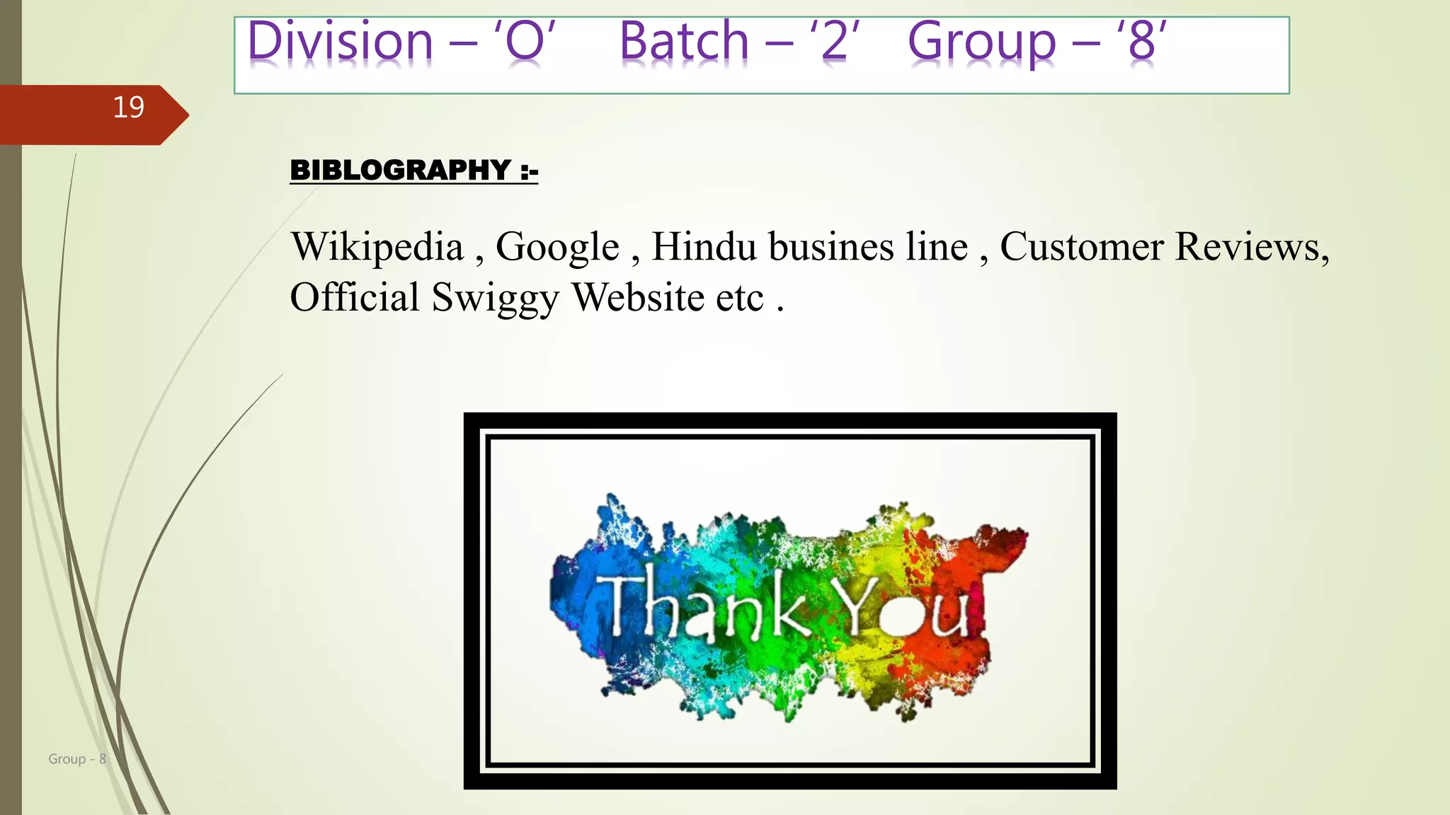 Group - 8
19
Division – ‘O’ Batch – ‘2’ Group – ‘8’
BIBLOGRAPHY :-
Wikipedia , Google , Hindu busines line , Customer Reviews,
Official Swiggy Website etc .
 