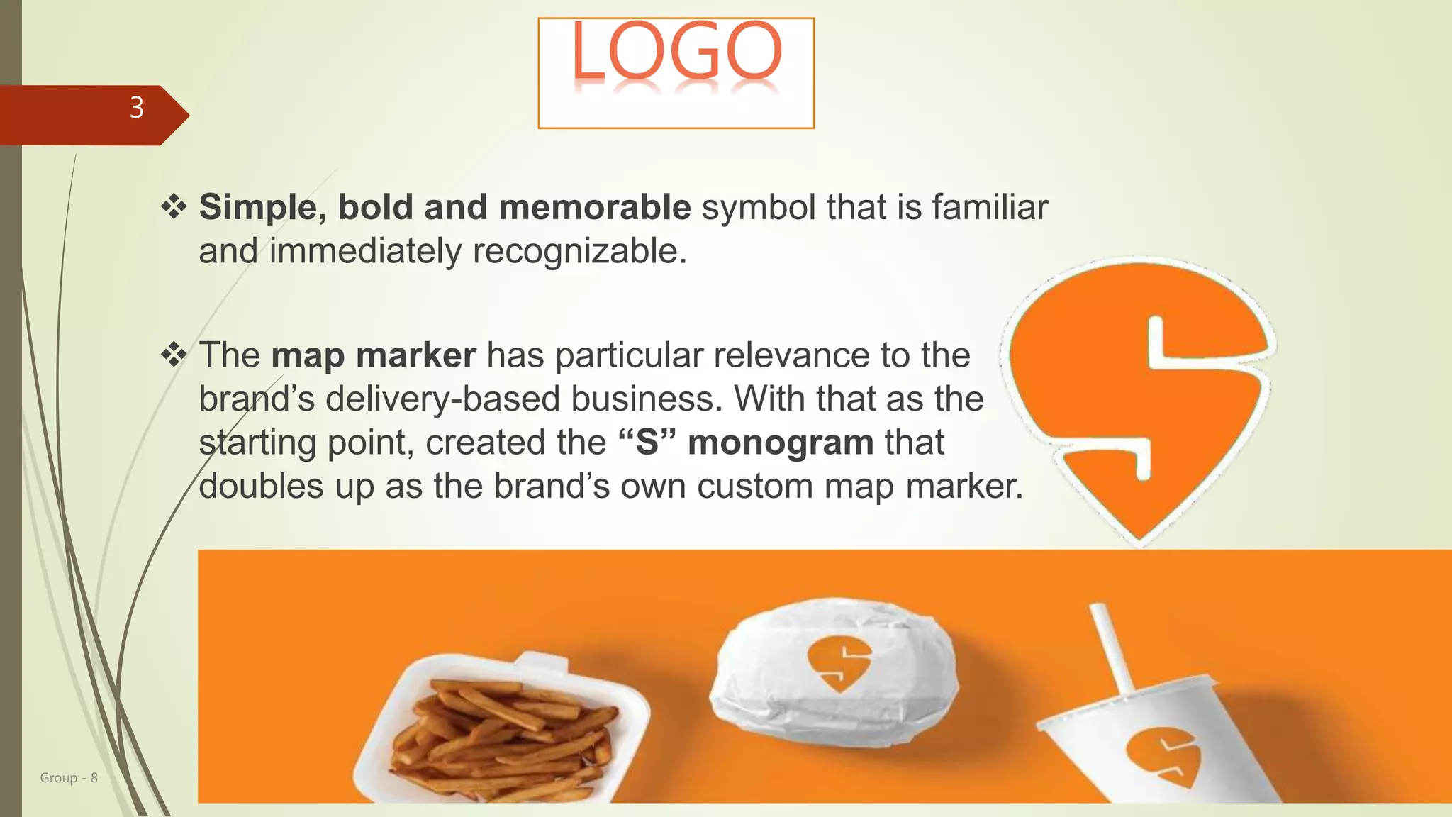 Group - 8
3
LOGO
 Simple, bold and memorable symbol that is familiar
and immediately recognizable.
 The map marker has particular relevance to the
brand’s delivery-based business. With that as the
starting point, created the “S” monogram that
doubles up as the brand’s own custom map marker.
 