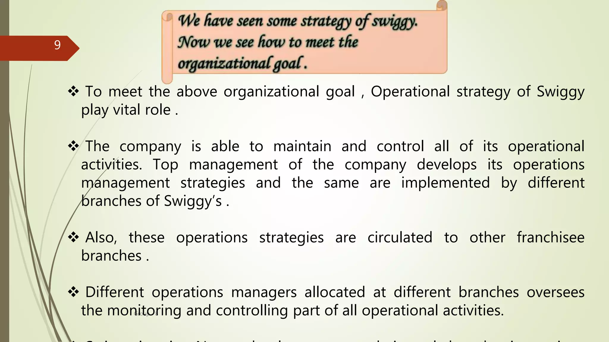 Group - 8
9
 To meet the above organizational goal , Operational strategy of Swiggy
play vital role .
 The company is able to maintain and control all of its operational
activities. Top management of the company develops its operations
management strategies and the same are implemented by different
branches of Swiggy’s .
 Also, these operations strategies are circulated to other franchisee
branches .
 Different operations managers allocated at different branches oversees
the monitoring and controlling part of all operational activities.
 