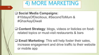 Group - 8
16
4) MORE MARKETING
 Social Media Campaigns:
#10daysOfDecilious, #SecondToMum &
#GharAayiDiwali
 Content Strategy: blogs, videos or listicles on food-
related topics or must-visit restaurants & bars
 Email Marketing: This will help foster their sales,
increase engagement and drive traffic to their website
or mobile app.
 