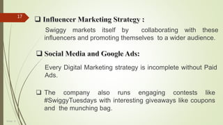 Group - 8
17
Swiggy markets itself by collaborating with these
influencers and promoting themselves to a wider audience.
Every Digital Marketing strategy is incomplete without Paid
Ads.
 The company also runs engaging contests like
#SwiggyTuesdays with interesting giveaways like coupons
and the munching bag.
 