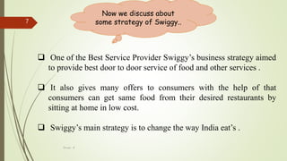 Group - 8
7
Now we discuss about
some strategy of Swiggy..
 One of the Best Service Provider Swiggy’s business strategy aimed
to provide best door to door service of food and other services .
 It also gives many offers to consumers with the help of that
consumers can get same food from their desired restaurants by
sitting at home in low cost.
 Swiggy’s main strategy is to change the way India eat’s .
 