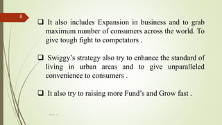 Group - 8
8
 It also includes Expansion in business and to grab
maximum number of consumers across the world. To
give tough fight to competators .
 Swiggy’s strategy also try to enhance the standard of
living in urban areas and to give unparalleled
convenience to consumers .
 It also try to raising more Fund’s and Grow fast .
 