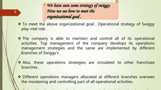 Group - 8
9
 To meet the above organizational goal , Operational strategy of Swiggy
play vital role .
 The company is able to maintain and control all of its operational
activities. Top management of the company develops its operations
management strategies and the same are implemented by different
branches of Swiggy’s .
 Also, these operations strategies are circulated to other franchisee
branches .
 Different operations managers allocated at different branches oversees
the monitoring and controlling part of all operational activities.
 
