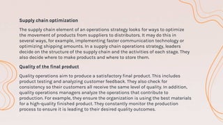 Supply chain optimization
The supply chain element of an operations strategy looks for ways to optimize
the movement of products from suppliers to distributors. It may do this in
several ways, for example, implementing faster communication technology or
optimizing shipping amounts. In a supply chain operations strategy, leaders
decide on the structure of the supply chain and the activities of each stage. They
also decide where to make products and where to store them.
Quality of the final product
Quality operations aim to produce a satisfactory final product. This includes
product testing and analyzing customer feedback. They also check for
consistency so their customers all receive the same level of quality. In addition,
quality operations managers analyze the operations that contribute to
production. For example, they ensure the organization is using the best materials
for a high-quality finished product. They constantly monitor the production
process to ensure it is leading to their desired quality outcomes.
 