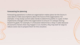 Forecasting for planning
Forecasting operations is where an organization makes plans for the future. It
uses data to make assumptions about the future of the organization. For
example, it may study current sales trends to determine profits in a year. It then
implements changes within the organization to ensure it is always moving
toward its goals. For example, if a forecaster determines a drop in sales because
of economic factors that may happen in six months, they may look for ways to
reduce costs now to prepare them for this situation.
 