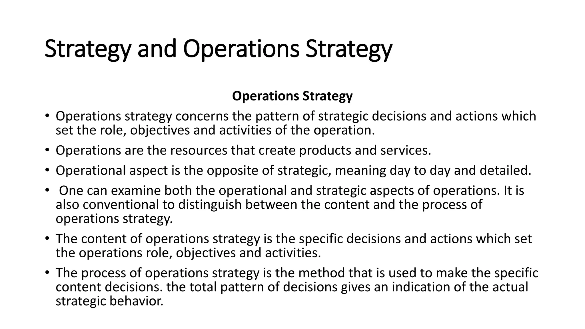 Strategy and Operations Strategy
Operations Strategy
• Operations strategy concerns the pattern of strategic decisions and actions which
set the role, objectives and activities of the operation.
• Operations are the resources that create products and services.
• Operational aspect is the opposite of strategic, meaning day to day and detailed.
• One can examine both the operational and strategic aspects of operations. It is
also conventional to distinguish between the content and the process of
operations strategy.
• The content of operations strategy is the specific decisions and actions which set
the operations role, objectives and activities.
• The process of operations strategy is the method that is used to make the specific
content decisions. the total pattern of decisions gives an indication of the actual
strategic behavior.
 