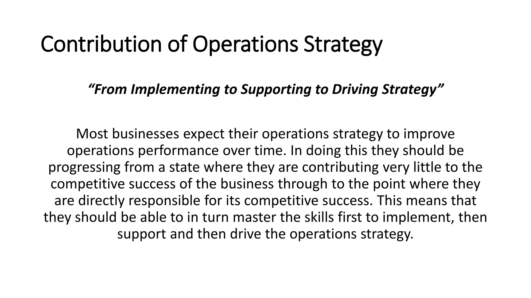 Contribution of Operations Strategy
“From Implementing to Supporting to Driving Strategy”
Most businesses expect their operations strategy to improve
operations performance over time. In doing this they should be
progressing from a state where they are contributing very little to the
competitive success of the business through to the point where they
are directly responsible for its competitive success. This means that
they should be able to in turn master the skills first to implement, then
support and then drive the operations strategy.
 