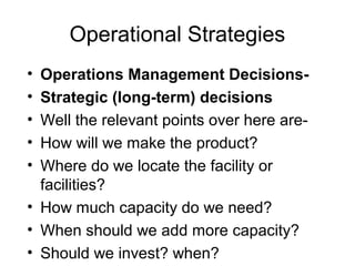 Operational Strategies
• Operations Management Decisions-
• Strategic (long-term) decisions
• Well the relevant points over here are-
• How will we make the product?
• Where do we locate the facility or
  facilities?
• How much capacity do we need?
• When should we add more capacity?
• Should we invest? when?
 