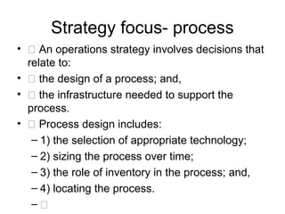 Strategy focus- process
• 􀂃 An operations strategy involves decisions that
  relate to:
• 􀂃 the design of a process; and,
• 􀂃 the infrastructure needed to support the
  process.
• 􀂃 Process design includes:
   – 1) the selection of appropriate technology;
   – 2) sizing the process over time;
   – 3) the role of inventory in the process; and,
   – 4) locating the process.
   – 􀂃
 
