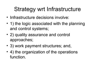Strategy wrt Infrastructure
• Infrastructure decisions involve:
• 1) the logic associated with the planning
  and control systems;
• 2) quality assurance and control
  approaches;
• 3) work payment structures; and,
• 4) the organization of the operations
  function.
 