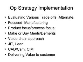 Op Strategy Implementation
•   Evaluating Various Trade offs, Alternate
•   Focused Manufacturing
•   Product focus/process focus
•   Make or Buy Merits/Demerits
•   Value chain approach
•   JIT, Lean
•   CAD/Cam, CIM
•   Delivering Value to customer
 