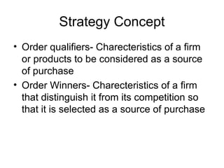 Strategy Concept
• Order qualifiers- Charecteristics of a firm
  or products to be considered as a source
  of purchase
• Order Winners- Charecteristics of a firm
  that distinguish it from its competition so
  that it is selected as a source of purchase
 