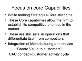 Focus on core Capabilities
• While making Strategies-Core strengths..
• These Core capabilities allow the firm to
  establish its competitive priorities in the
  market
• These are skill sets in operations that
  differentiate itself from competitors
• Integration of Manufacturing and service
        “Create Value to customers”
   CAC concept-Customer activity cycle
 