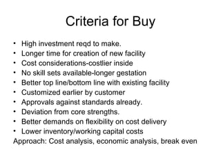 Criteria for Buy
• High investment reqd to make.
• Longer time for creation of new facility
• Cost considerations-costlier inside
• No skill sets available-longer gestation
• Better top line/bottom line with existing facility
• Customized earlier by customer
• Approvals against standards already.
• Deviation from core strengths.
• Better demands on flexibility on cost delivery
• Lower inventory/working capital costs
Approach: Cost analysis, economic analysis, break even
 