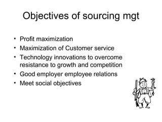 Objectives of sourcing mgt

• Profit maximization
• Maximization of Customer service
• Technology innovations to overcome
  resistance to growth and competition
• Good employer employee relations
• Meet social objectives
 